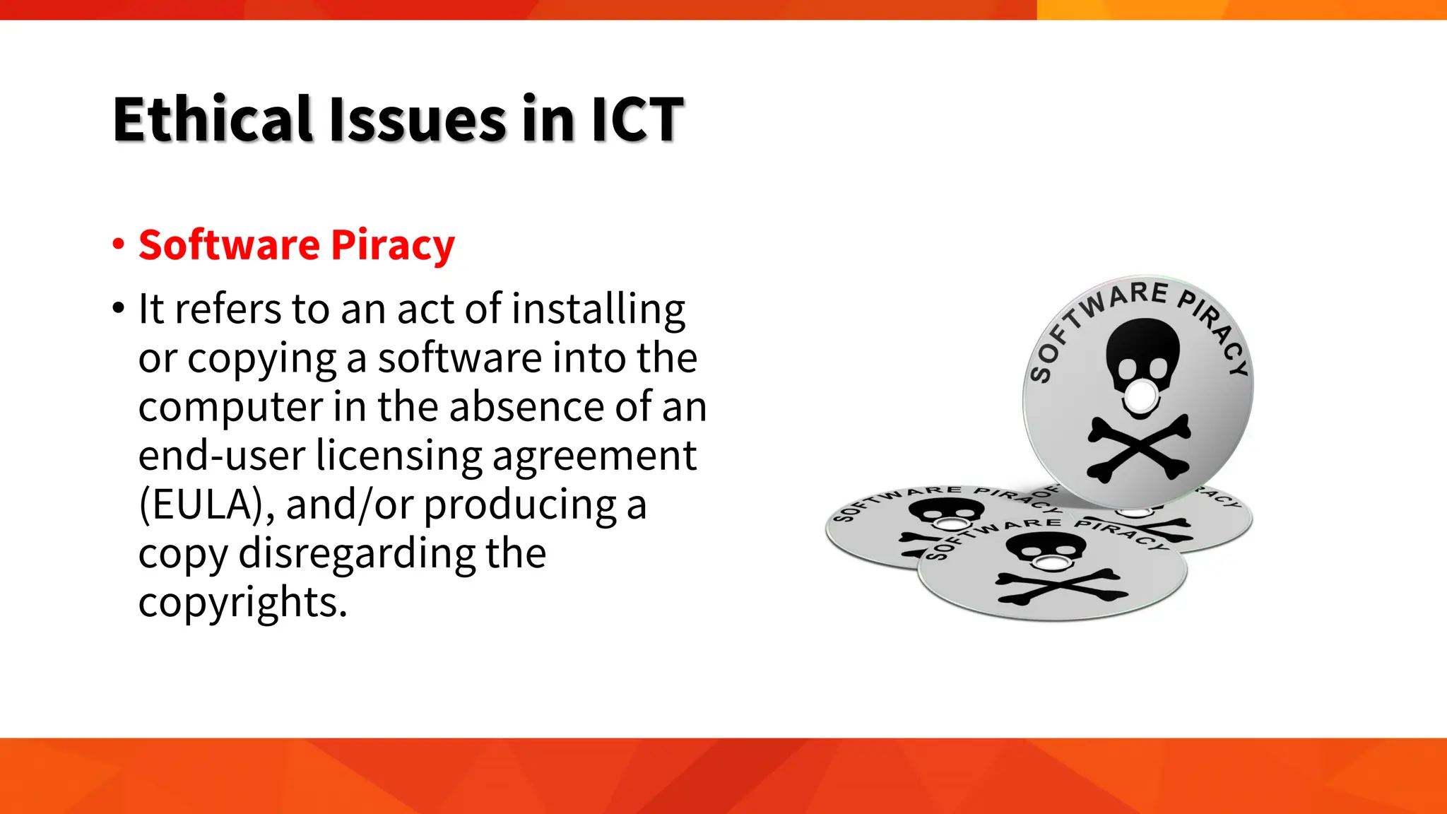 Ethical Issues in ICT
• Software Piracy
• It refers to an act of installing
or copying a software into the
computer in the absence of an
end-user licensing agreement
(EULA), and/or producing a
copy disregarding the
copyrights.
 