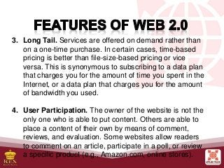 3. Long Tail. Services are offered on demand rather than
on a one-time purchase. In certain cases, time-based
pricing is better than file-size-based pricing or vice
versa. This is synonymous to subscribing to a data plan
that charges you for the amount of time you spent in the
Internet, or a data plan that charges you for the amount
of bandwidth you used.
4. User Participation. The owner of the website is not the
only one who is able to put content. Others are able to
place a content of their own by means of comment,
reviews, and evaluation. Some websites allow readers
to comment on an article, participate in a poll, or review
a specific product (e.g., Amazon.com, online stores).
 