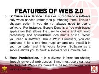 5. Software as a Service. Users will subscribe to a software
only when needed rather than purchasing them. This is a
cheaper option if you do not always need to use a
software. For instance, Google Docs is a free web-based
application that allows the user to create and edit word
processing and spreadsheet documents online. When
you need a software, like a Word Processor, you can
purchase it for a one-time huge amount and install it in
your computer and it is yours forever. Software as a
service allows you to “rent” a software for a minimal fee.
6. Mass Participation. It is a diverse information sharing
through universal web access. Since most users can use
the Internet, Web 2.0’s content is based on people from
various cultures.
 