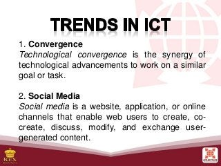 1. Convergence
Technological convergence is the synergy of
technological advancements to work on a similar
goal or task.
2. Social Media
Social media is a website, application, or online
channels that enable web users to create, co-
create, discuss, modify, and exchange user-
generated content.
 