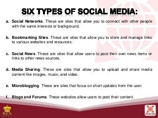 a. Social Networks. These are sites that allow you to connect with other people
with the same interests or background.
b. Bookmarking Sites. These are sites that allow you to store and manage links
to various websites and resources.
c. Social News. These are sites that allow users to post their own news items or
links to other news sources.
d. Media Sharing. These are sites that allow you to upload and share media
content like images, music, and video.
e. Microblogging. These are sites that focus on short updates from the user.
f. Blogs and Forums. These websites allow users to post their content.
 
