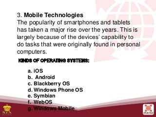 3. Mobile Technologies
The popularity of smartphones and tablets
has taken a major rise over the years. This is
largely because of the devices’ capability to
do tasks that were originally found in personal
computers.
a. iOS
b. Android
c. Blackberry OS
d. Windows Phone OS
e. Symbian
f. WebOS
g. Windows Mobile
 