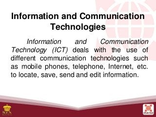 Information and Communication
Technologies
Information and Communication
Technology (ICT) deals with the use of
different communication technologies such
as mobile phones, telephone, Internet, etc.
to locate, save, send and edit information.
 