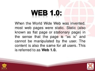 When the World Wide Web was invented,
most web pages were static. Static (also
known as flat page or stationary page) in
the sense that the page is “as is” and
cannot be manipulated by the user. The
content is also the same for all users. This
is referred to as Web 1.0.
 