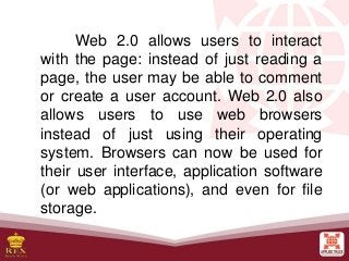 Web 2.0 allows users to interact
with the page: instead of just reading a
page, the user may be able to comment
or create a user account. Web 2.0 also
allows users to use web browsers
instead of just using their operating
system. Browsers can now be used for
their user interface, application software
(or web applications), and even for file
storage.
 
