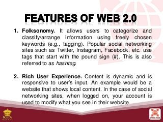 1. Folksonomy. It allows users to categorize and
classify/arrange information using freely chosen
keywords (e.g., tagging). Popular social networking
sites such as Twitter, Instagram, Facebook, etc. use
tags that start with the pound sign (#). This is also
referred to as hashtag.
2. Rich User Experience. Content is dynamic and is
responsive to user’s input. An example would be a
website that shows local content. In the case of social
networking sites, when logged on, your account is
used to modify what you see in their website.
 