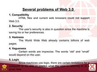 Several problems of Web 3.0
1. Compatibility
HTML files and current web browsers could not support
Web 3.0.
2. Security
The user’s security is also in question since the machine is
saving his or her preferences.
3. Vastness
The World Wide Web already contains billions of web
pages.
4. Vagueness
Certain words are imprecise. The words “old” and “small”
would depend on the user.
5. Logic
Since machines use logic, there are certain limitations for a
computer to be able to predict what the user is referring to at a
given time.
 