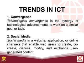 TRENDS IN ICT
1. Convergence
Technological convergence is the synergy of
technological advancements to work on a similar
goal or task.
2. Social Media
Social media is a website, application, or online
channels that enable web users to create, co-
create, discuss, modify, and exchange user-
generated content.
 