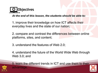 At the end of this lesson, the students should be able to:
1. improve their knowledge on how ICT affects their
everyday lives and the state of our nation;
2. compare and contrast the differences between online
platforms, sites, and content;
3. understand the features of Web 2.0;
4. understand the future of the World Wide Web through
Web 3.0; and
5. learn the different trends in ICT and use them to their
advantage.
 