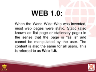 WEB 1.0:
When the World Wide Web was invented,
most web pages were static. Static (also
known as flat page or stationary page) in
the sense that the page is “as is” and
cannot be manipulated by the user. The
content is also the same for all users. This
is referred to as Web 1.0.
 