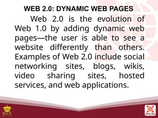 WEB 2.0: DYNAMIC WEB PAGES
Web 2.0 is the evolution of
Web 1.0 by adding dynamic web
pages—the user is able to see a
website differently than others.
Examples of Web 2.0 include social
networking sites, blogs, wikis,
video sharing sites, hosted
services, and web applications.
 