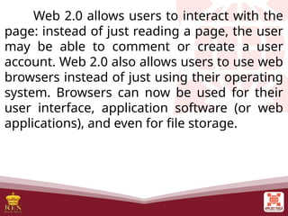 Web 2.0 allows users to interact with the
page: instead of just reading a page, the user
may be able to comment or create a user
account. Web 2.0 also allows users to use web
browsers instead of just using their operating
system. Browsers can now be used for their
user interface, application software (or web
applications), and even for file storage.
 