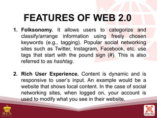 FEATURES OF WEB 2.0
1. Folksonomy. It allows users to categorize and
classify/arrange information using freely chosen
keywords (e.g., tagging). Popular social networking
sites such as Twitter, Instagram, Facebook, etc. use
tags that start with the pound sign (#). This is also
referred to as hashtag.
2. Rich User Experience. Content is dynamic and is
responsive to user’s input. An example would be a
website that shows local content. In the case of social
networking sites, when logged on, your account is
used to modify what you see in their website.
 
