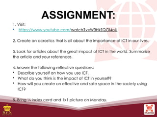 ASSIGNMENT:
1. Visit:
• https://www.youtube.com/watch?v=W3HkZQOl4oU
2. Create an acrostics that is all about the importance of ICT in our lives.
3. Look for articles about the great impact of ICT in the world. Summarize
the article and your references.
4. Answer the following reflective questions:
• Describe yourself on how you use ICT.
• What do you think is the impact of ICT in yourself?
• How will you create an effective and safe space in the society using
ICT?
5. Bring ¼ index card and 1x1 picture on Monday.
 