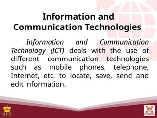 Information and
Communication Technologies
Information and Communication
Technology (ICT) deals with the use of
different communication technologies
such as mobile phones, telephone,
Internet, etc. to locate, save, send and
edit information.
 