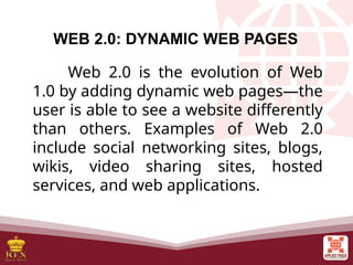 WEB 2.0: DYNAMIC WEB PAGES
Web 2.0 is the evolution of Web
1.0 by adding dynamic web pages—the
user is able to see a website differently
than others. Examples of Web 2.0
include social networking sites, blogs,
wikis, video sharing sites, hosted
services, and web applications.
 