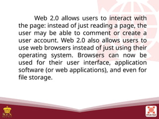 Web 2.0 allows users to interact with
the page: instead of just reading a page, the
user may be able to comment or create a
user account. Web 2.0 also allows users to
use web browsers instead of just using their
operating system. Browsers can now be
used for their user interface, application
software (or web applications), and even for
file storage.
 