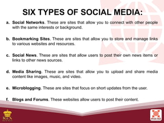 a. Social Networks. These are sites that allow you to connect with other people
with the same interests or background.
b. Bookmarking Sites. These are sites that allow you to store and manage links
to various websites and resources.
c. Social News. These are sites that allow users to post their own news items or
links to other news sources.
d. Media Sharing. These are sites that allow you to upload and share media
content like images, music, and video.
e. Microblogging. These are sites that focus on short updates from the user.
f. Blogs and Forums. These websites allow users to post their content.
SIX TYPES OF SOCIAL MEDIA:
 