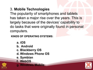 3. Mobile Technologies
The popularity of smartphones and tablets
has taken a major rise over the years. This is
largely because of the devices’ capability to
do tasks that were originally found in personal
computers.
KINDS OF OPERATING SYSTEMS:
a. iOS
b. Android
c. Blackberry OS
d. Windows Phone OS
e. Symbian
f. WebOS
g. Windows Mobile
 