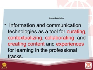 Course Description:
• Information and communication
technologies as a tool for curating,
contextualizing, collaborating, and
creating content and experiences
for learning in the professional
tracks.
 
