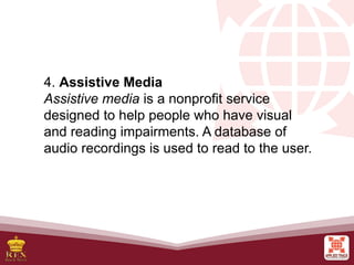 4. Assistive Media
Assistive media is a nonprofit service
designed to help people who have visual
and reading impairments. A database of
audio recordings is used to read to the user.
 