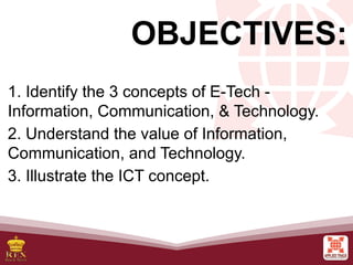 OBJECTIVES:
1. Identify the 3 concepts of E-Tech -
Information, Communication, & Technology.
2. Understand the value of Information,
Communication, and Technology.
3. Illustrate the ICT concept.
 