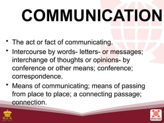 COMMUNICATION
• The act or fact of communicating.
• Intercourse by words- letters- or messages;
interchange of thoughts or opinions- by
conference or other means; conference;
correspondence.
• Means of communicating; means of passing
from place to place; a connecting passage;
connection.
 