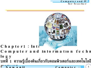 Chapter1 : Introduction to Computer and Information Technology บทที่  1  ความรู้เบื้องต้นเกี่ยวกับคอมพิวเตอร์และเทคโนโลยีสารสนเทศ   Class on 11 Nov 2009 Suwanit Rungratri Computer Education : ARU Computer and IT for Teacher 