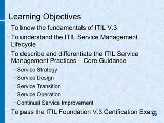 2
• To know the fundamentals of ITIL V.3
• To understand the ITIL Service Management
Lifecycle
• To describe and differentiate the ITIL Service
Management Practices – Core Guidance
− Service Strategy
− Service Design
− Service Transition
− Service Operation
− Continual Service Improvement
• To pass the ITIL Foundation V.3 Certification Exam
Learning Objectives
 