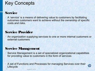 4 August 22, 2013
Key Concepts
Service
• A ‘service’ is a means of delivering value to customers by facilitating
outcomes customers want to achieve without the ownership of specific
costs and risks.
Service Provider
• An organization supplying services to one or more internal customers or
external customers
Service Management
• Service Management is a set of specialized organizational capabilities
for providing value to customers in the form of services
• A set of Functions and Processes for managing Services over their
Lifecycle
 