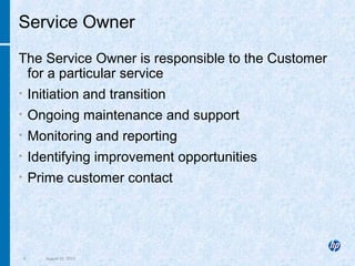5 August 22, 2013
Service Owner
The Service Owner is responsible to the Customer
for a particular service
• Initiation and transition
• Ongoing maintenance and support
• Monitoring and reporting
• Identifying improvement opportunities
• Prime customer contact
 
