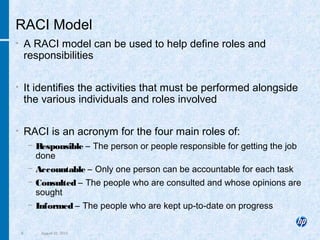 8 August 22, 2013
RACI Model
• A RACI model can be used to help define roles and
responsibilities
• It identifies the activities that must be performed alongside
the various individuals and roles involved
• RACI is an acronym for the four main roles of:
− Responsible – The person or people responsible for getting the job
done
− Accountable – Only one person can be accountable for each task
− Consulted – The people who are consulted and whose opinions are
sought
− Informed – The people who are kept up-to-date on progress
 