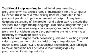 Traditional Programming: In traditional programming, a
programmer writes explicit rules or instructions for the computer
to follow. These rules dictate exactly how the computer should
process input data to produce the desired output. It requires a
deep understanding of the problem and a clear way to encode the
solution in a programming language. Traditional programming is a
manual process—meaning a person (programmer) creates the
program. But without anyone programming the logic, one has to
manually formulate or code rules.
Machine Learning: In machine learning, instead of writing explicit
rules, a programmer trains a model using a large dataset. The
model learns patterns and relationships from the data, enabling it
to make predictions or decisions without being explicitly
programmed for each possibility..
 