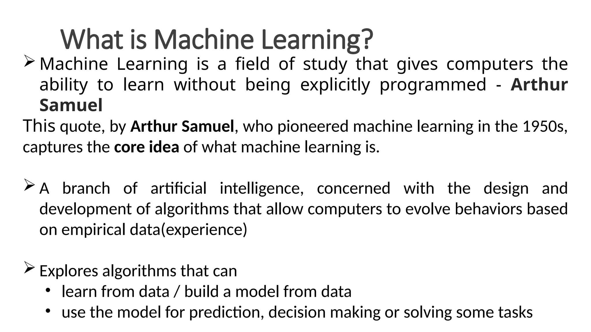 What is Machine Learning?
 Machine Learning is a field of study that gives computers the
ability to learn without being explicitly programmed - Arthur
Samuel
This quote, by Arthur Samuel, who pioneered machine learning in the 1950s,
captures the core idea of what machine learning is.
 A branch of artificial intelligence, concerned with the design and
development of algorithms that allow computers to evolve behaviors based
on empirical data(experience)
 Explores algorithms that can
• learn from data / build a model from data
• use the model for prediction, decision making or solving some tasks
 