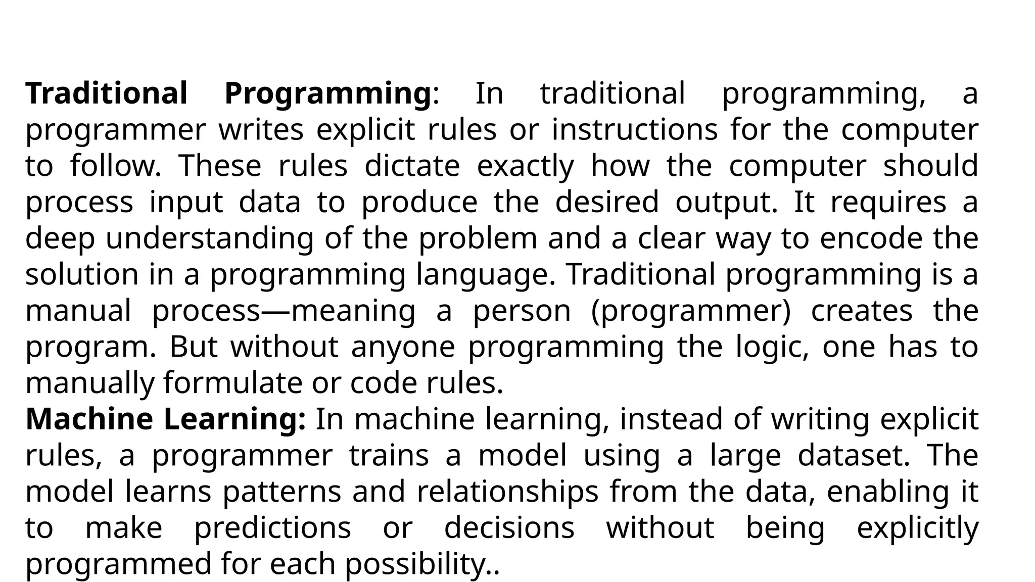 Traditional Programming: In traditional programming, a
programmer writes explicit rules or instructions for the computer
to follow. These rules dictate exactly how the computer should
process input data to produce the desired output. It requires a
deep understanding of the problem and a clear way to encode the
solution in a programming language. Traditional programming is a
manual process—meaning a person (programmer) creates the
program. But without anyone programming the logic, one has to
manually formulate or code rules.
Machine Learning: In machine learning, instead of writing explicit
rules, a programmer trains a model using a large dataset. The
model learns patterns and relationships from the data, enabling it
to make predictions or decisions without being explicitly
programmed for each possibility..
 