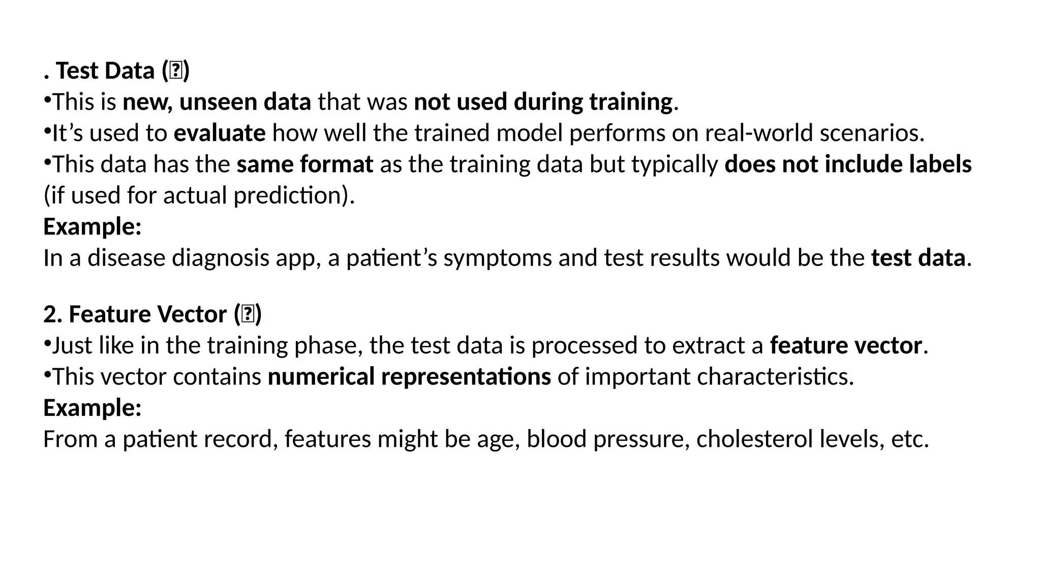 DEPT. OF IT MACHINE LEARNING 20
. Test Data (📄)
•This is new, unseen data that was not used during training.
•It’s used to evaluate how well the trained model performs on real-world scenarios.
•This data has the same format as the training data but typically does not include labels
(if used for actual prediction).
Example:
In a disease diagnosis app, a patient’s symptoms and test results would be the test data.
2. Feature Vector (🔢)
•Just like in the training phase, the test data is processed to extract a feature vector.
•This vector contains numerical representations of important characteristics.
Example:
From a patient record, features might be age, blood pressure, cholesterol levels, etc.
 