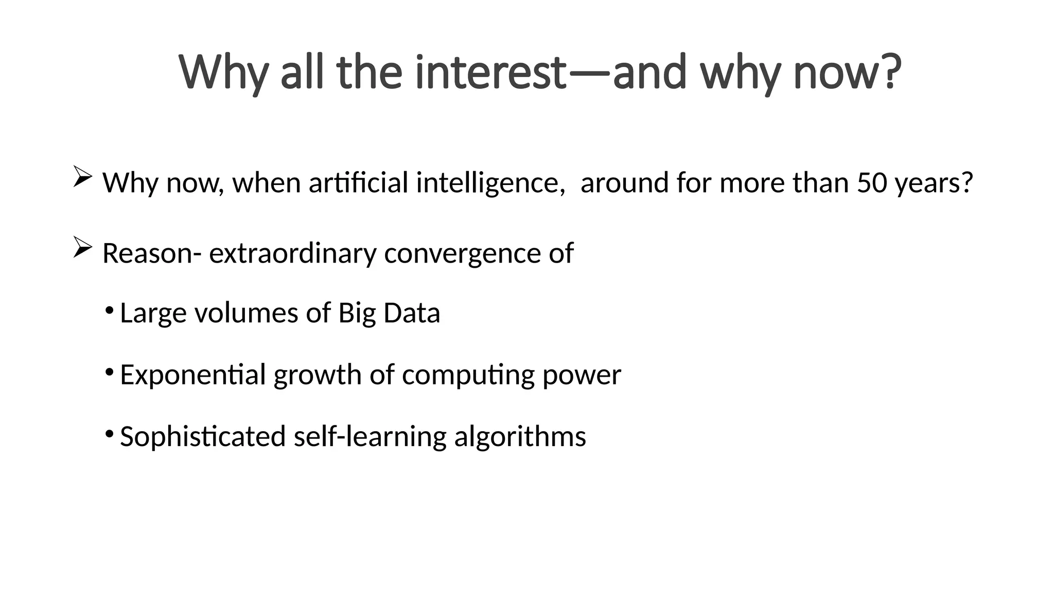 Why all the interest—and why now?
 Why now, when artificial intelligence, around for more than 50 years?
 Reason- extraordinary convergence of
• Large volumes of Big Data
• Exponential growth of computing power
• Sophisticated self-learning algorithms
 