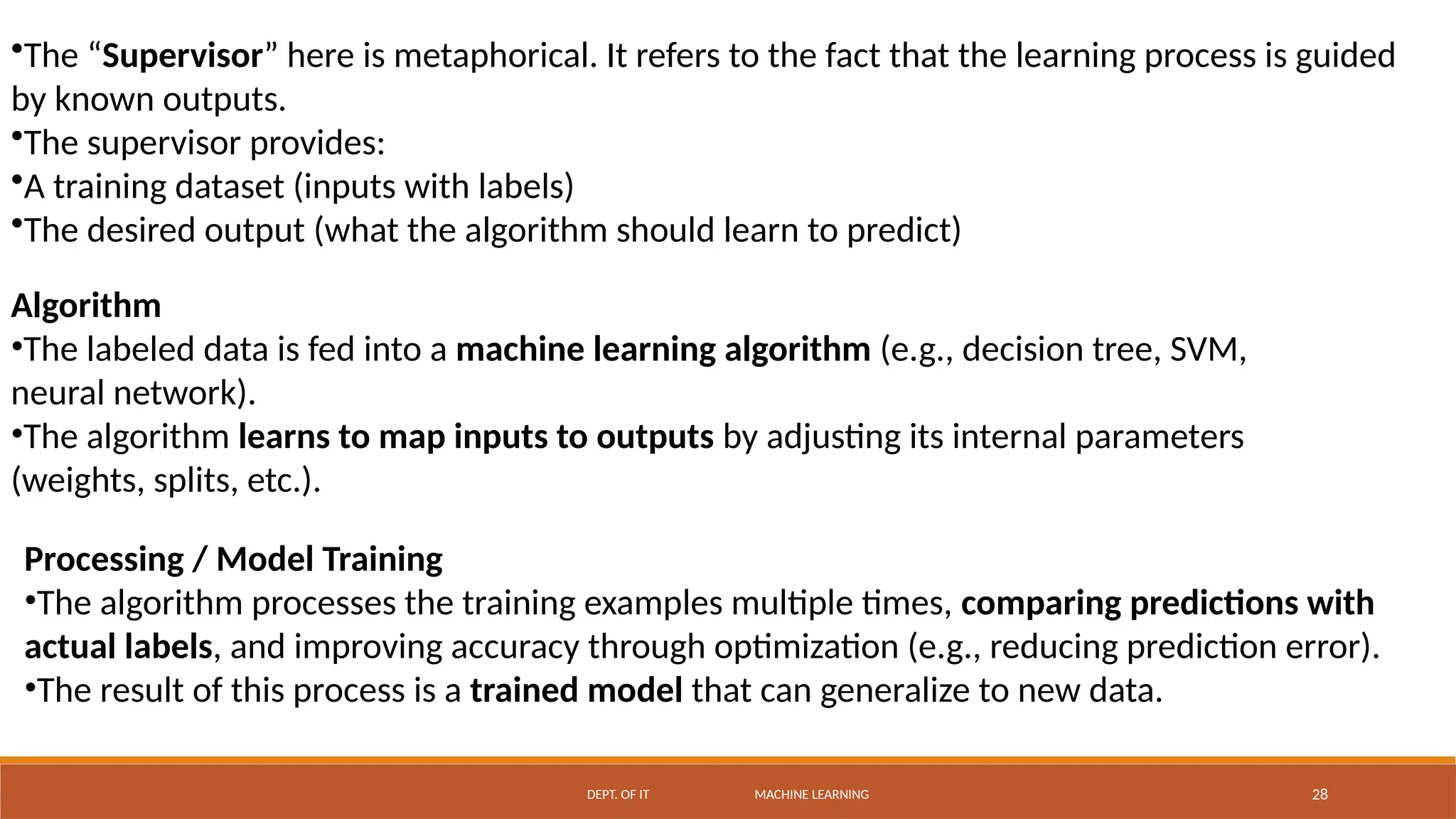 DEPT. OF IT MACHINE LEARNING 28
•The “Supervisor” here is metaphorical. It refers to the fact that the learning process is guided
by known outputs.
•The supervisor provides:
•A training dataset (inputs with labels)
•The desired output (what the algorithm should learn to predict)
Algorithm
•The labeled data is fed into a machine learning algorithm (e.g., decision tree, SVM,
neural network).
•The algorithm learns to map inputs to outputs by adjusting its internal parameters
(weights, splits, etc.).
Processing / Model Training
•The algorithm processes the training examples multiple times, comparing predictions with
actual labels, and improving accuracy through optimization (e.g., reducing prediction error).
•The result of this process is a trained model that can generalize to new data.
 