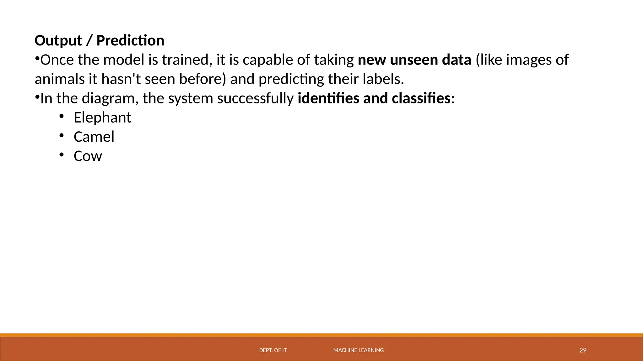 DEPT. OF IT MACHINE LEARNING 29
Output / Prediction
•Once the model is trained, it is capable of taking new unseen data (like images of
animals it hasn't seen before) and predicting their labels.
•In the diagram, the system successfully identifies and classifies:
• Elephant
• Camel
• Cow
 
