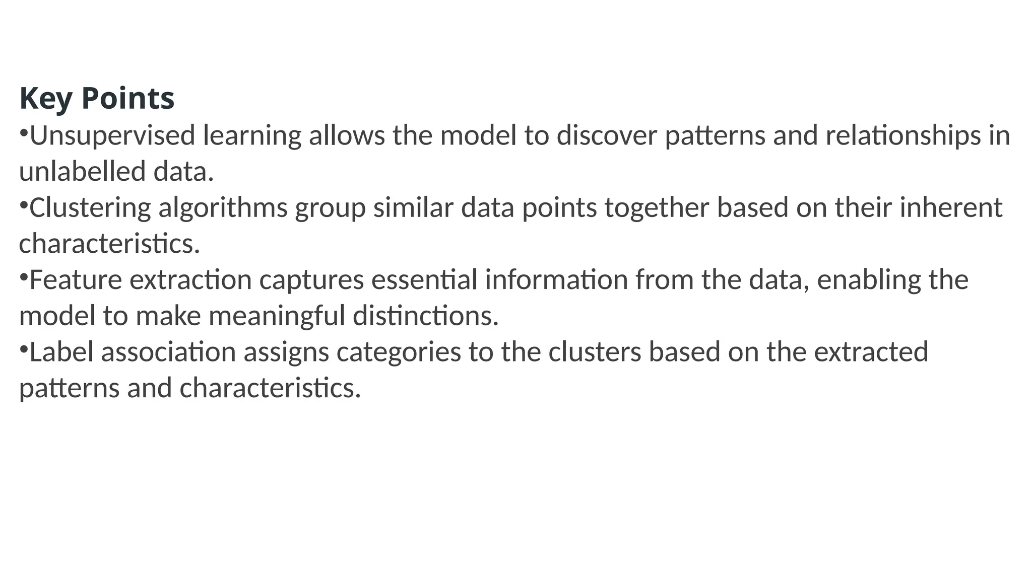 Key Points
•Unsupervised learning allows the model to discover patterns and relationships in
unlabelled data.
•Clustering algorithms group similar data points together based on their inherent
characteristics.
•Feature extraction captures essential information from the data, enabling the
model to make meaningful distinctions.
•Label association assigns categories to the clusters based on the extracted
patterns and characteristics.
 