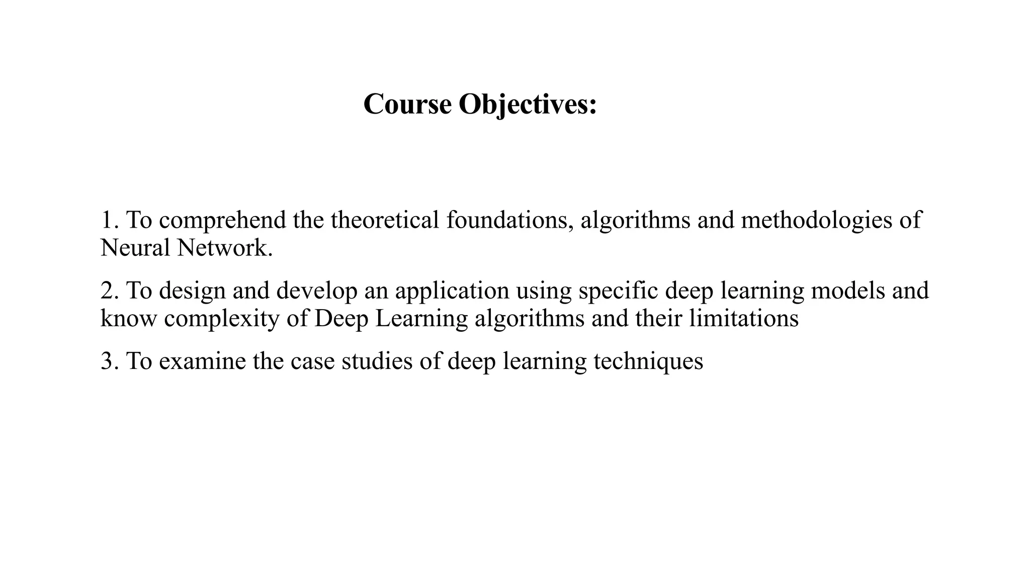 Course Objectives:
1. To comprehend the theoretical foundations, algorithms and methodologies of
Neural Network.
2. To design and develop an application using specific deep learning models and
know complexity of Deep Learning algorithms and their limitations
3. To examine the case studies of deep learning techniques
 