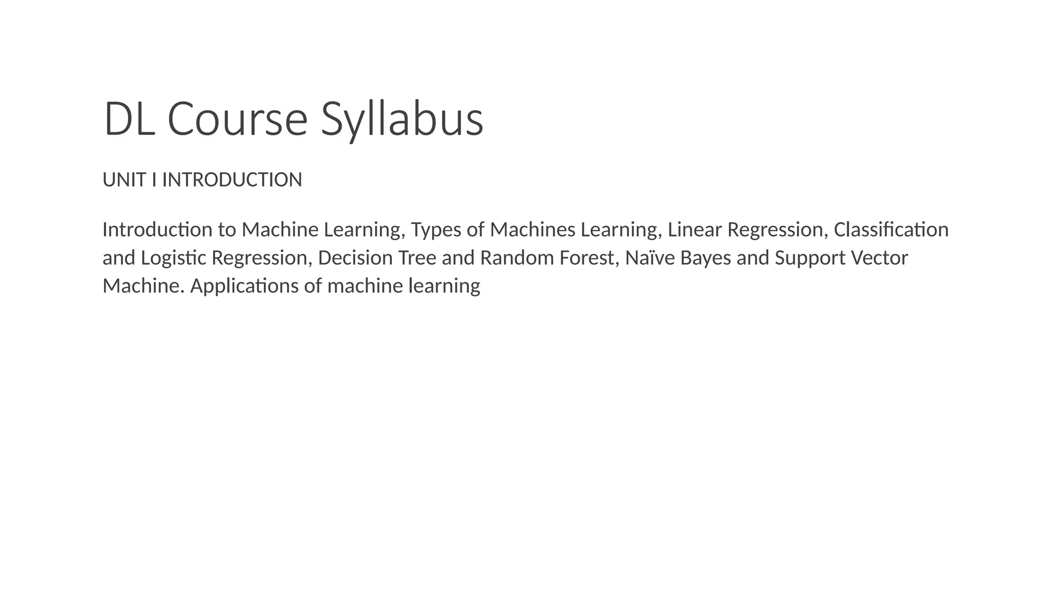 DL Course Syllabus
UNIT I INTRODUCTION
Introduction to Machine Learning, Types of Machines Learning, Linear Regression, Classification
and Logistic Regression, Decision Tree and Random Forest, Naïve Bayes and Support Vector
Machine. Applications of machine learning
 