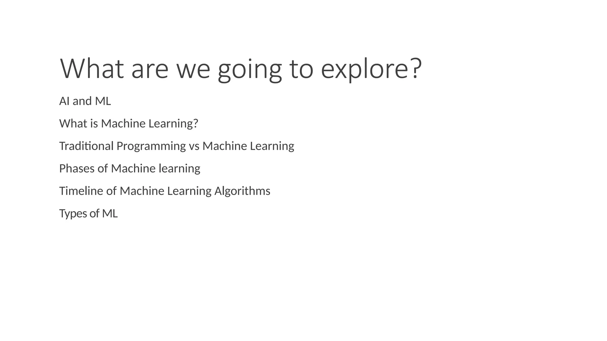 What are we going to explore?
AI and ML
What is Machine Learning?
Traditional Programming vs Machine Learning
Phases of Machine learning
Timeline of Machine Learning Algorithms
Types of ML
 