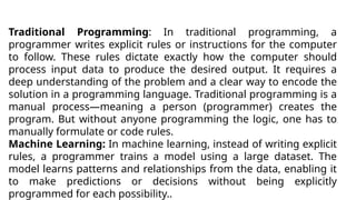 Traditional Programming: In traditional programming, a
programmer writes explicit rules or instructions for the computer
to follow. These rules dictate exactly how the computer should
process input data to produce the desired output. It requires a
deep understanding of the problem and a clear way to encode the
solution in a programming language. Traditional programming is a
manual process—meaning a person (programmer) creates the
program. But without anyone programming the logic, one has to
manually formulate or code rules.
Machine Learning: In machine learning, instead of writing explicit
rules, a programmer trains a model using a large dataset. The
model learns patterns and relationships from the data, enabling it
to make predictions or decisions without being explicitly
programmed for each possibility..
 
