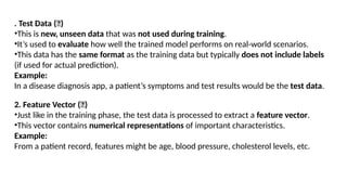 DEPT. OF IT MACHINE LEARNING 20
. Test Data (📄)
•This is new, unseen data that was not used during training.
•It’s used to evaluate how well the trained model performs on real-world scenarios.
•This data has the same format as the training data but typically does not include labels
(if used for actual prediction).
Example:
In a disease diagnosis app, a patient’s symptoms and test results would be the test data.
2. Feature Vector (🔢)
•Just like in the training phase, the test data is processed to extract a feature vector.
•This vector contains numerical representations of important characteristics.
Example:
From a patient record, features might be age, blood pressure, cholesterol levels, etc.
 