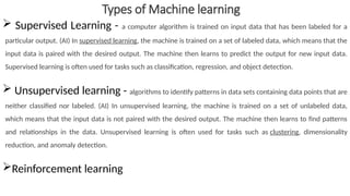 Types of Machine learning
 Supervised Learning - a computer algorithm is trained on input data that has been labeled for a
particular output. (AI) In supervised learning, the machine is trained on a set of labeled data, which means that the
input data is paired with the desired output. The machine then learns to predict the output for new input data.
Supervised learning is often used for tasks such as classification, regression, and object detection.
 Unsupervised learning - algorithms to identify patterns in data sets containing data points that are
neither classified nor labeled. (AI) In unsupervised learning, the machine is trained on a set of unlabeled data,
which means that the input data is not paired with the desired output. The machine then learns to find patterns
and relationships in the data. Unsupervised learning is often used for tasks such as clustering, dimensionality
reduction, and anomaly detection.
Reinforcement learning
 