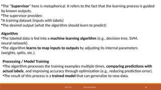 DEPT. OF IT MACHINE LEARNING 28
•The “Supervisor” here is metaphorical. It refers to the fact that the learning process is guided
by known outputs.
•The supervisor provides:
•A training dataset (inputs with labels)
•The desired output (what the algorithm should learn to predict)
Algorithm
•The labeled data is fed into a machine learning algorithm (e.g., decision tree, SVM,
neural network).
•The algorithm learns to map inputs to outputs by adjusting its internal parameters
(weights, splits, etc.).
Processing / Model Training
•The algorithm processes the training examples multiple times, comparing predictions with
actual labels, and improving accuracy through optimization (e.g., reducing prediction error).
•The result of this process is a trained model that can generalize to new data.
 
