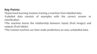 Key Points:
•Supervised learning involves training a machine from labelled data.
•Labelled data consists of examples with the correct answer or
classification.
•The machine learns the relationship between inputs (fruit images) and
outputs (fruit labels).
•The trained machine can then make predictions on new, unlabelled data.
 