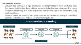 Unsupervised learning
- Unsupervised learning is a type of machine learning that learns from unlabelled data.
This means that the data does not have any pre-existing labels or categories. The goal of
unsupervised learning is to discover patterns and relationships in the data without any
explicit guidance.
- Here the task of the machine is to group unsorted information according to similarities,
patterns, and differences without any prior training of data.
 