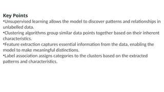 Key Points
•Unsupervised learning allows the model to discover patterns and relationships in
unlabelled data.
•Clustering algorithms group similar data points together based on their inherent
characteristics.
•Feature extraction captures essential information from the data, enabling the
model to make meaningful distinctions.
•Label association assigns categories to the clusters based on the extracted
patterns and characteristics.
 